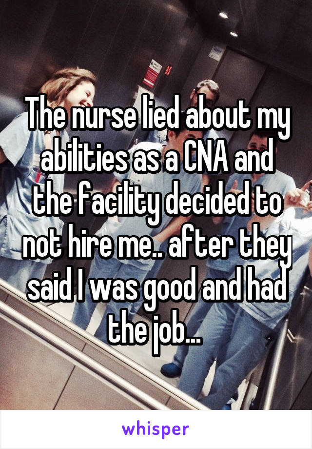 The nurse lied about my abilities as a CNA and the facility decided to not hire me.. after they said I was good and had the job... 