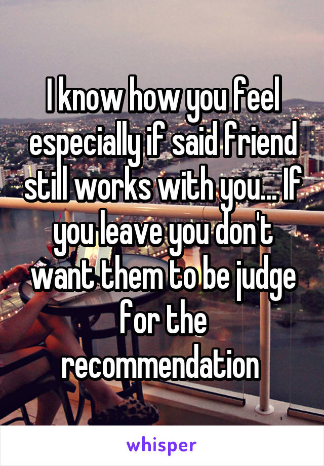 I know how you feel especially if said friend still works with you... If you leave you don't want them to be judge for the recommendation 