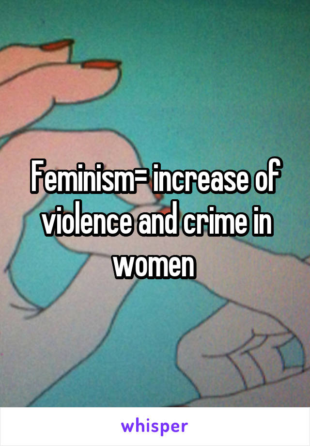 Feminism= increase of violence and crime in women 