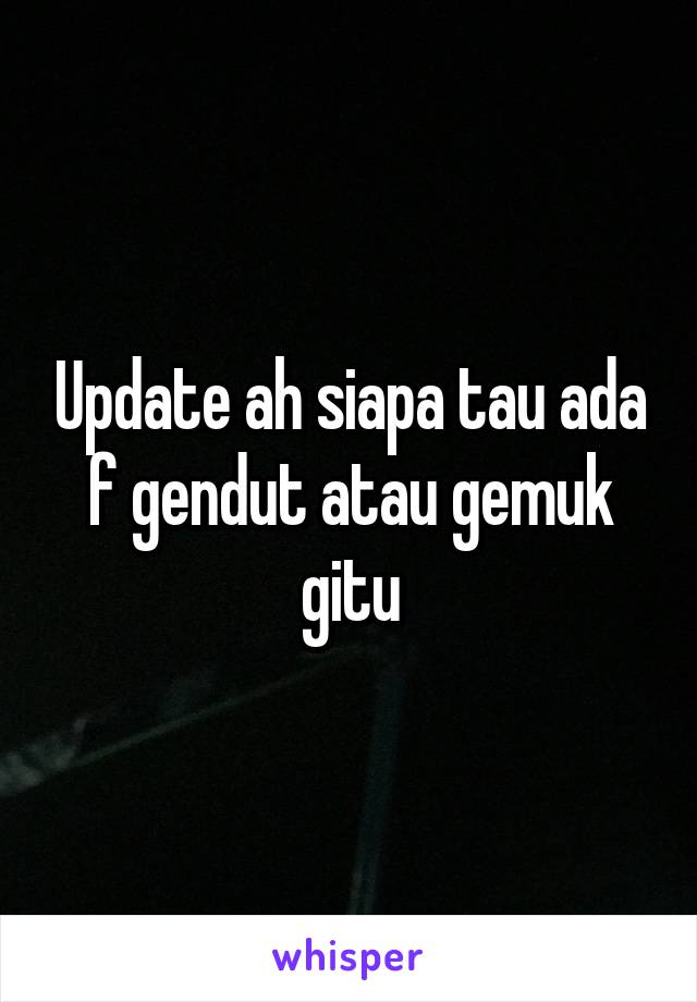 Update ah siapa tau ada f gendut atau gemuk gitu