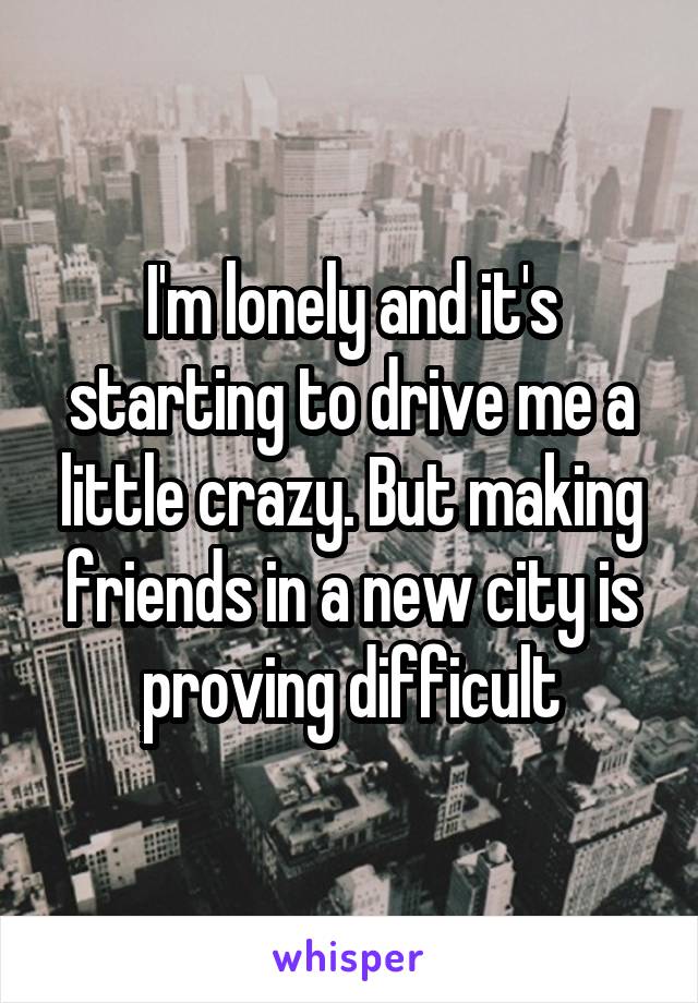 I'm lonely and it's starting to drive me a little crazy. But making friends in a new city is proving difficult