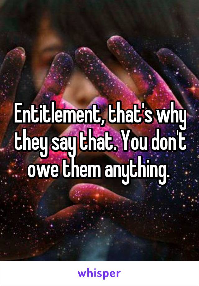 Entitlement, that's why they say that. You don't owe them anything. 