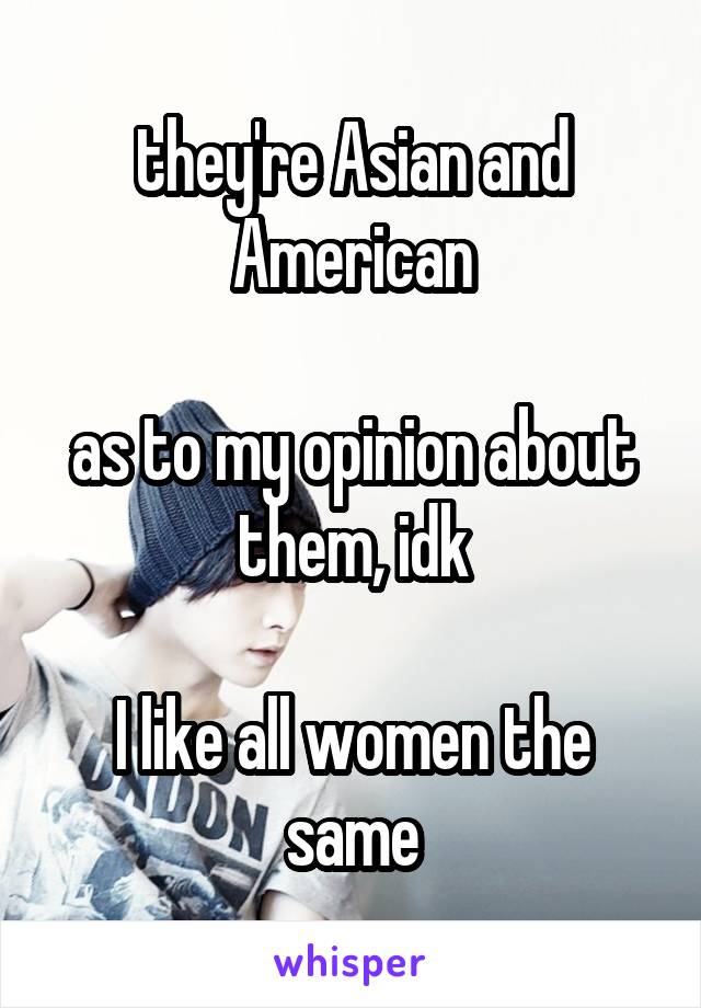 they're Asian and American

as to my opinion about them, idk

I like all women the same