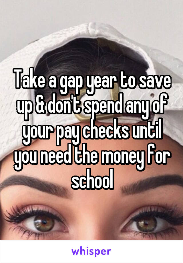 Take a gap year to save up & don't spend any of your pay checks until you need the money for school