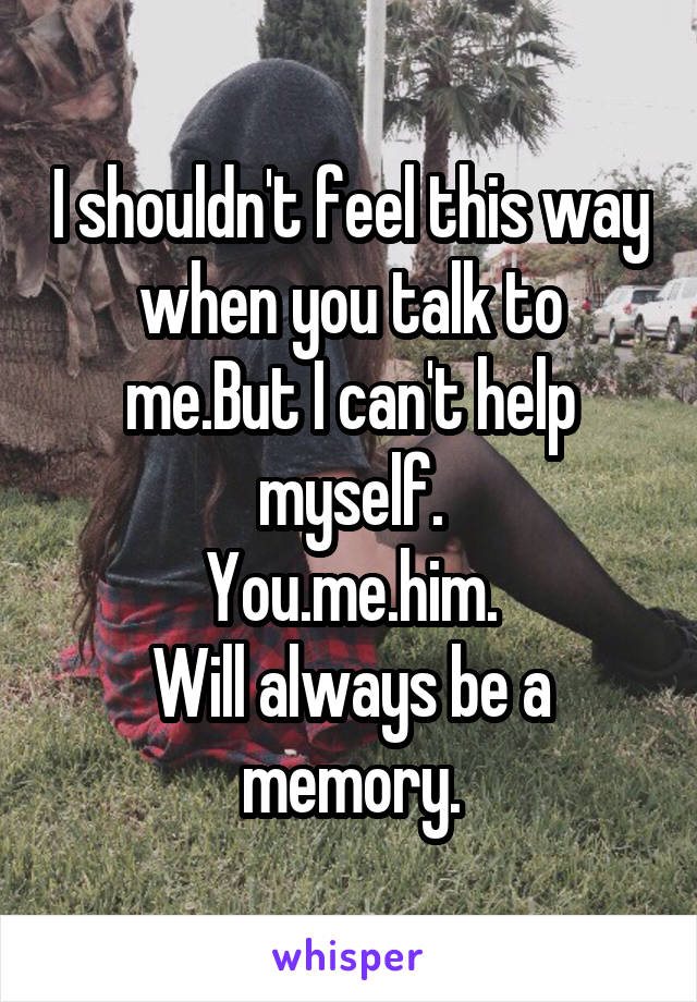 I shouldn't feel this way when you talk to me.But I can't help myself.
You.me.him.
Will always be a memory.