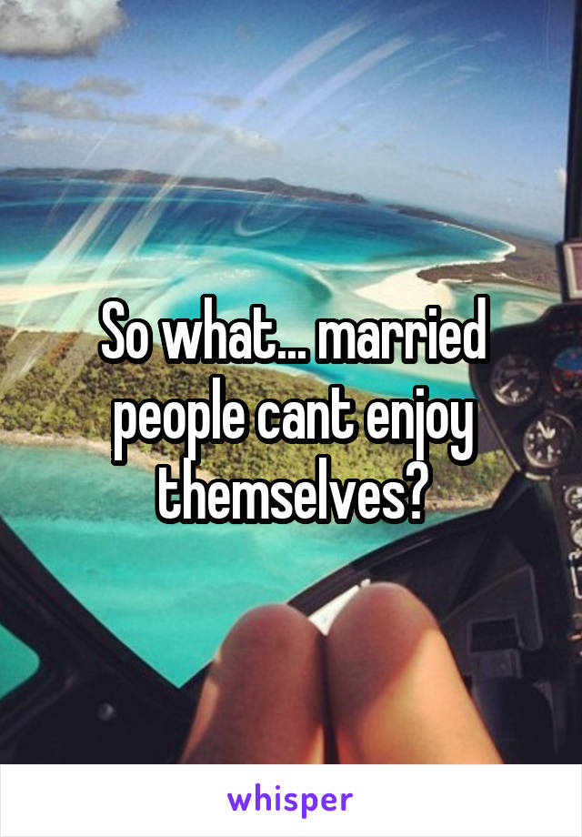 So what... married people cant enjoy themselves?