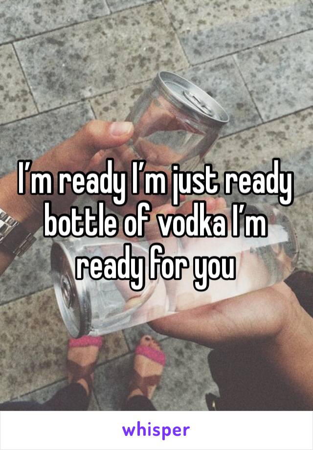 I’m ready I’m just ready bottle of vodka I’m ready for you 