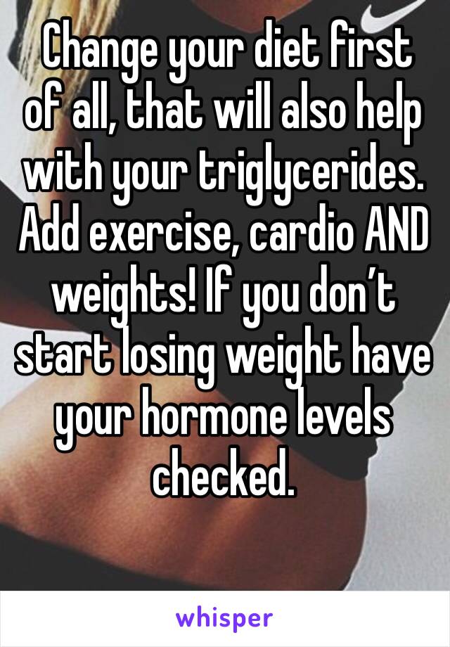  Change your diet first of all, that will also help with your triglycerides. Add exercise, cardio AND weights! If you don’t start losing weight have your hormone levels checked. 