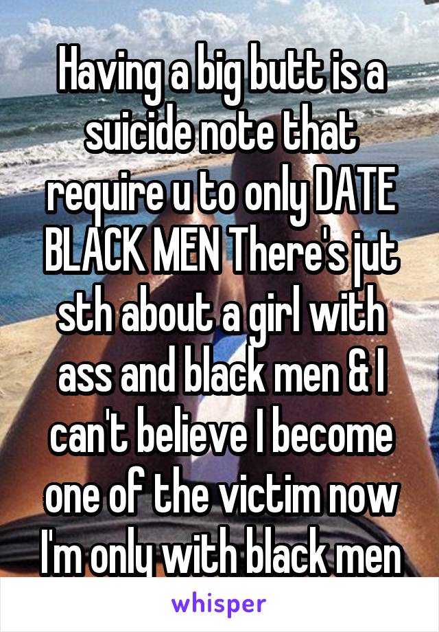 Having a big butt is a suicide note that require u to only DATE BLACK MEN There's jut sth about a girl with ass and black men & I can't believe I become one of the victim now I'm only with black men