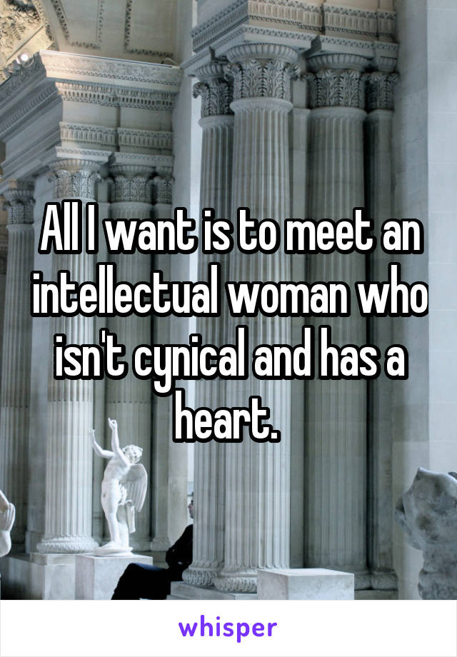 All I want is to meet an intellectual woman who isn't cynical and has a heart. 