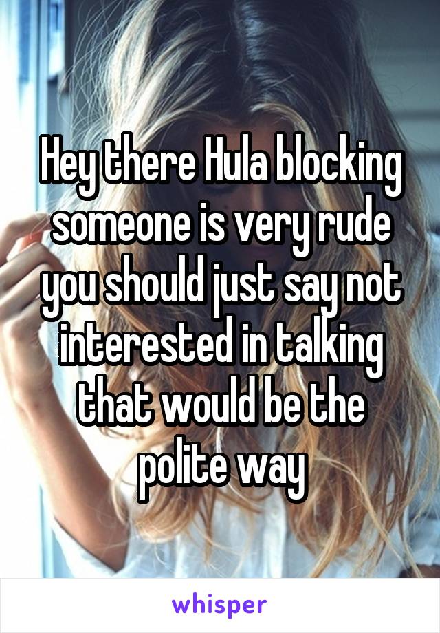 Hey there Hula blocking someone is very rude you should just say not interested in talking that would be the polite way