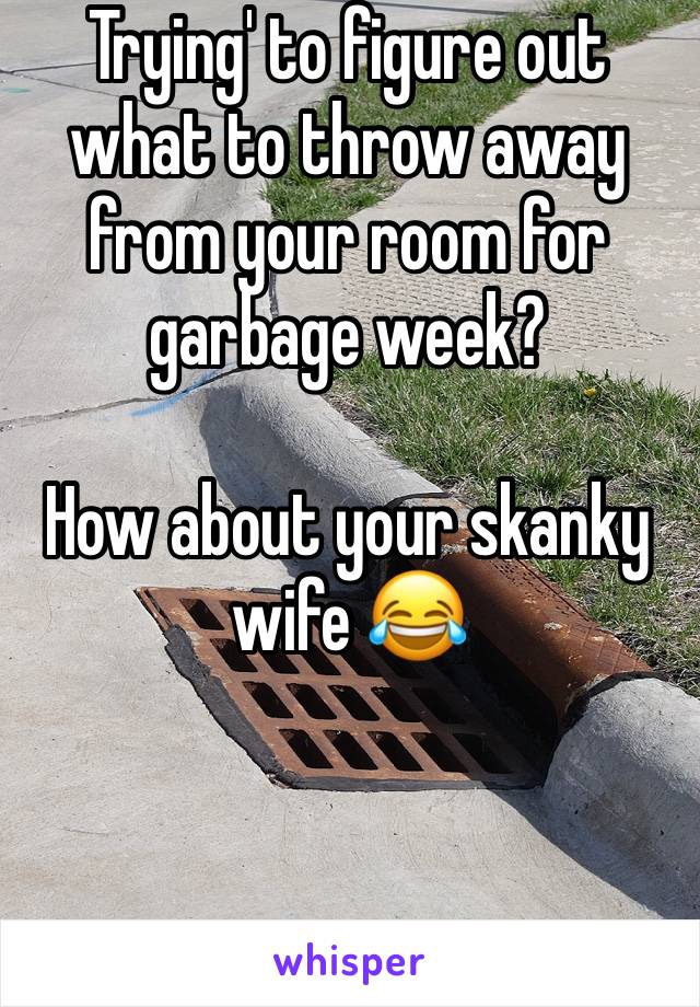 Trying' to figure out what to throw away from your room for garbage week? 

How about your skanky wife 😂