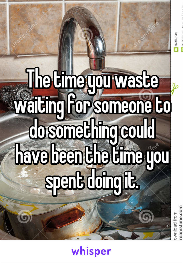 The time you waste waiting for someone to do something could have been the time you spent doing it.