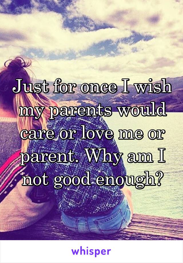 Just for once I wish my parents would care or love me or parent. Why am I not good enough?