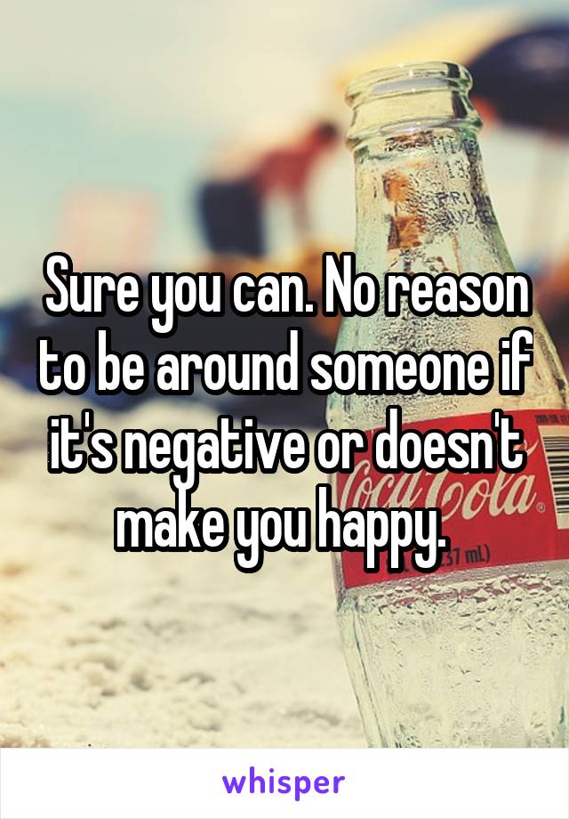 Sure you can. No reason to be around someone if it's negative or doesn't make you happy. 