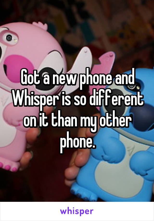 Got a new phone and Whisper is so different on it than my other phone.