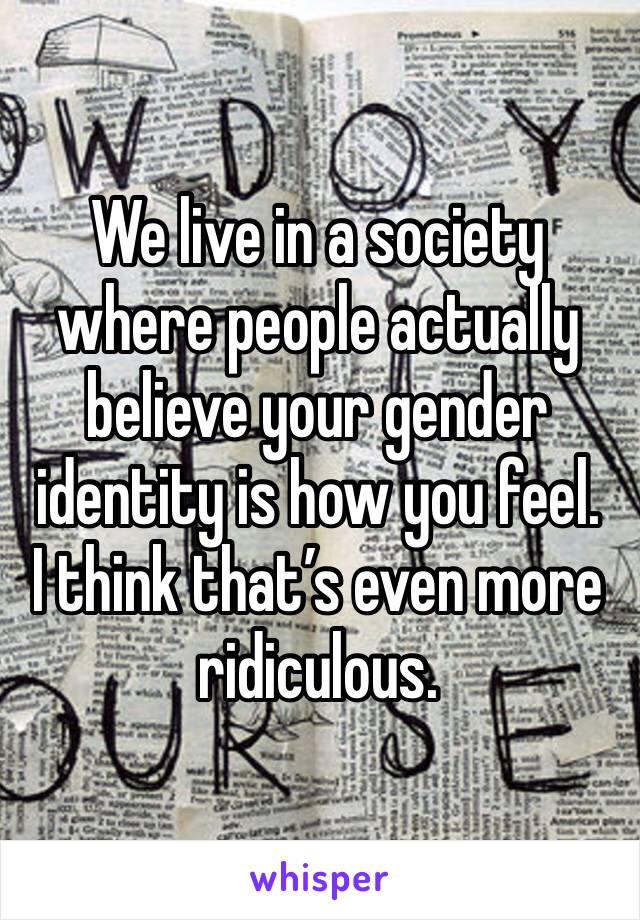 We live in a society where people actually believe your gender identity is how you feel.
I think that’s even more ridiculous.