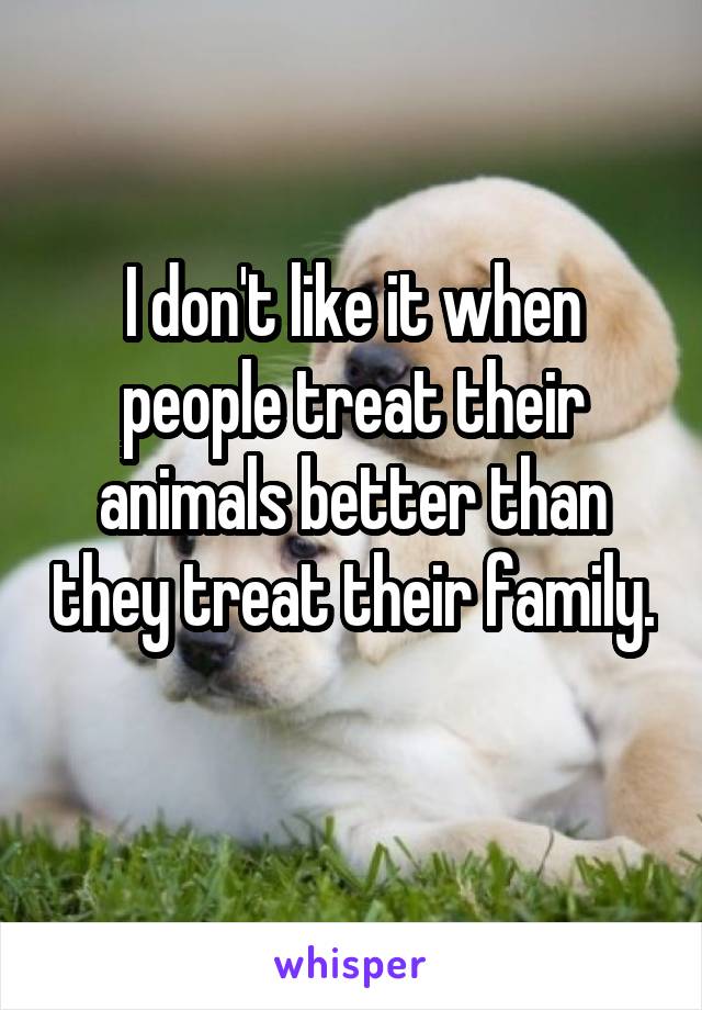 I don't like it when people treat their animals better than they treat their family. 