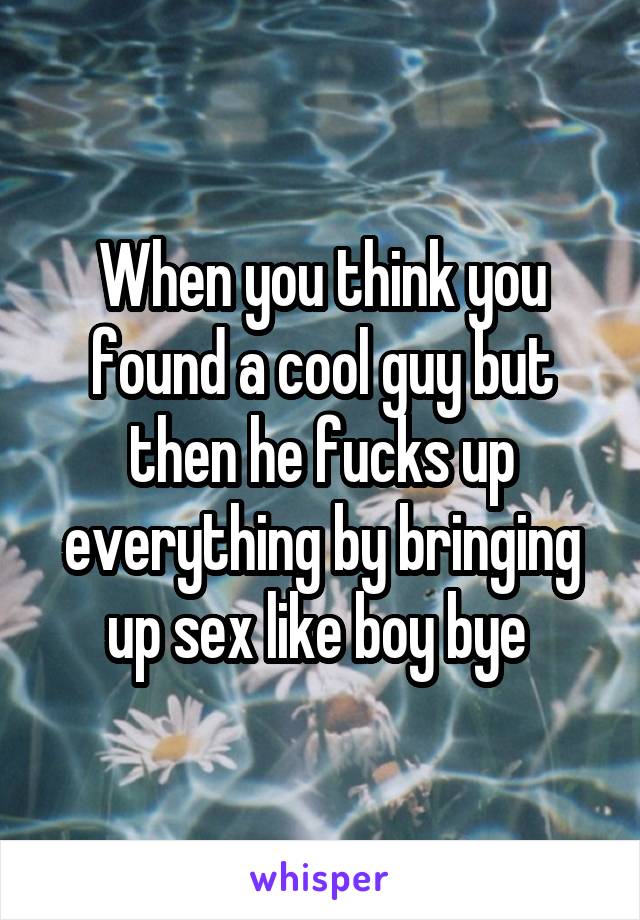 When you think you found a cool guy but then he fucks up everything by bringing up sex like boy bye 