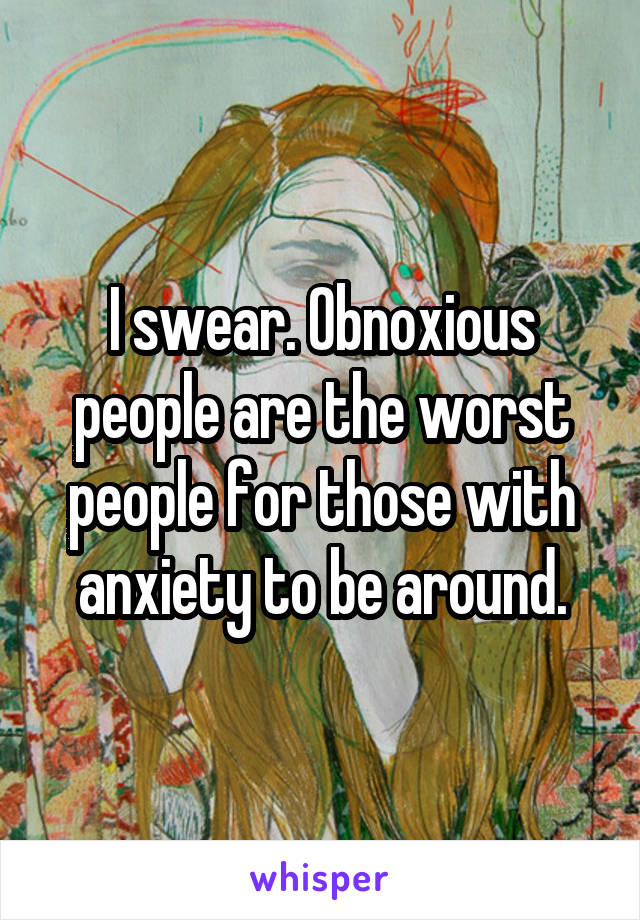 I swear. Obnoxious people are the worst people for those with anxiety to be around.