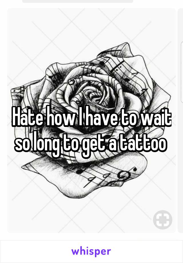 Hate how I have to wait so long to get a tattoo 