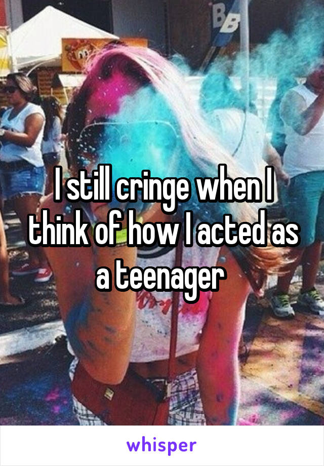 I still cringe when I think of how I acted as a teenager 