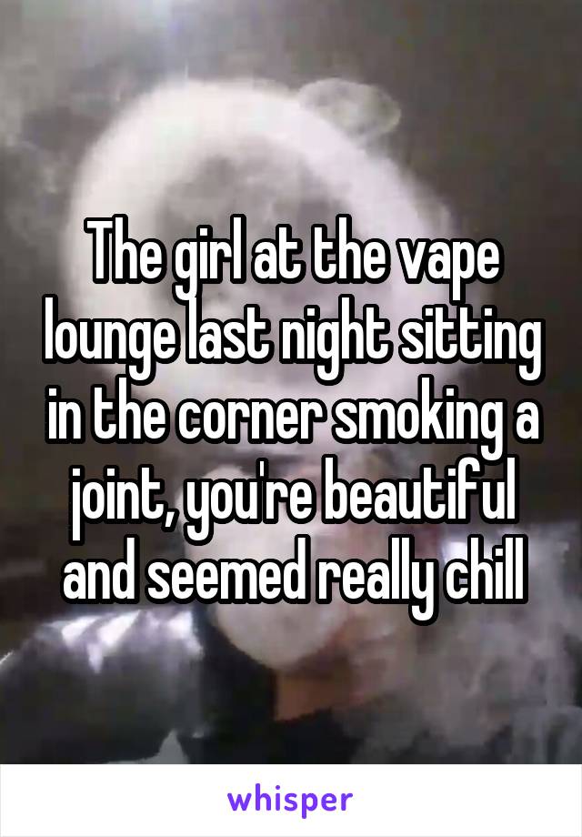 The girl at the vape lounge last night sitting in the corner smoking a joint, you're beautiful and seemed really chill