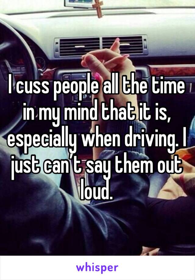 I cuss people all the time in my mind that it is, especially when driving. I just can’t say them out loud.