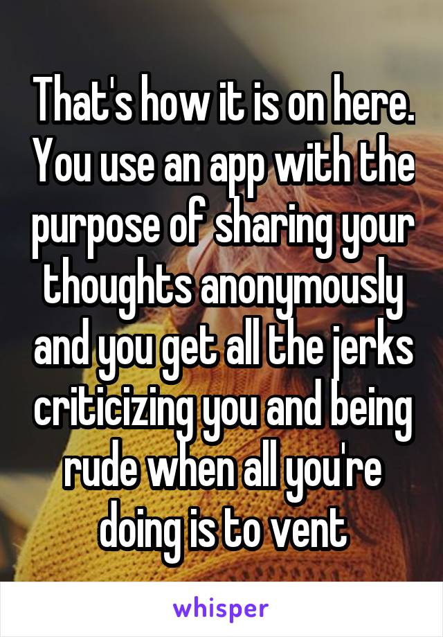 That's how it is on here. You use an app with the purpose of sharing your thoughts anonymously and you get all the jerks criticizing you and being rude when all you're doing is to vent