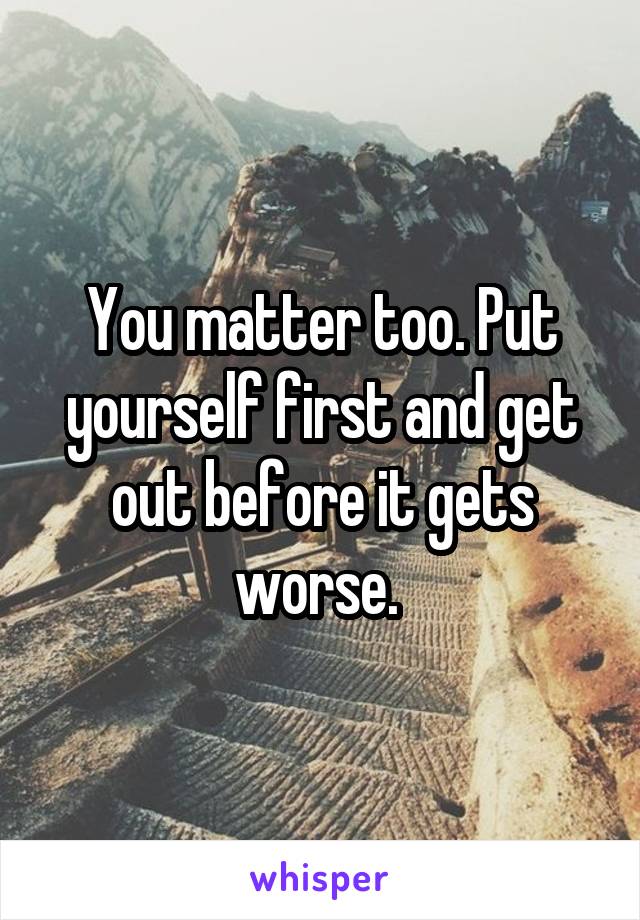 You matter too. Put yourself first and get out before it gets worse. 