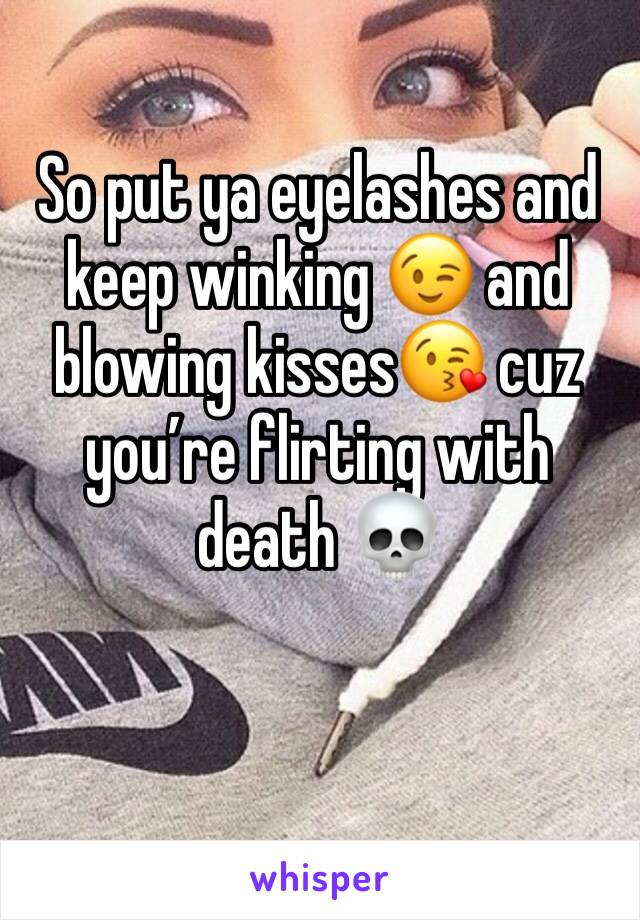 So put ya eyelashes and keep winking 😉 and blowing kisses😘 cuz you’re flirting with death 💀 