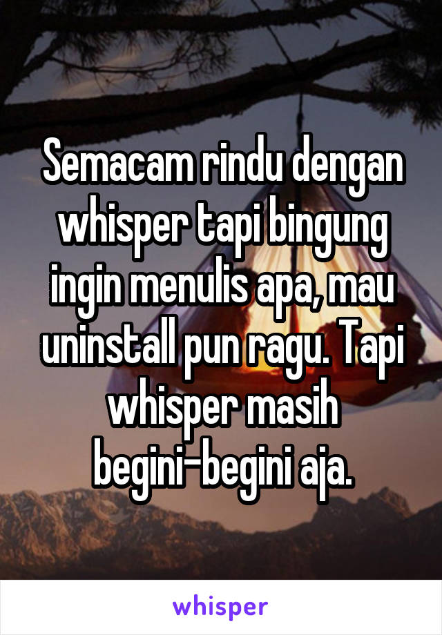 Semacam rindu dengan whisper tapi bingung ingin menulis apa, mau uninstall pun ragu. Tapi whisper masih begini-begini aja.