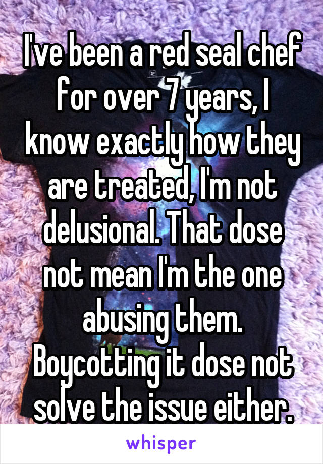 I've been a red seal chef for over 7 years, I know exactly how they are treated, I'm not delusional. That dose not mean I'm the one abusing them. Boycotting it dose not solve the issue either.