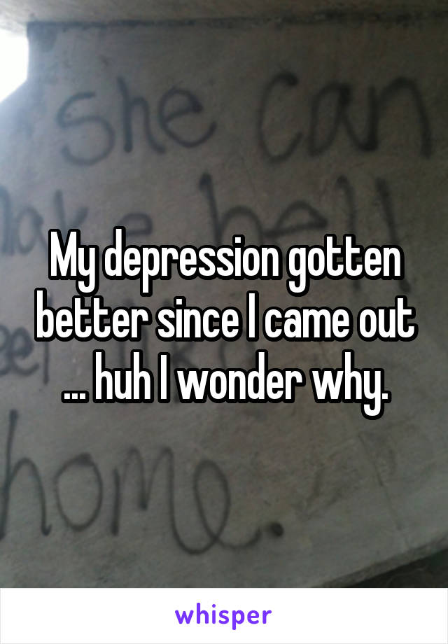 My depression gotten better since I came out ... huh I wonder why.