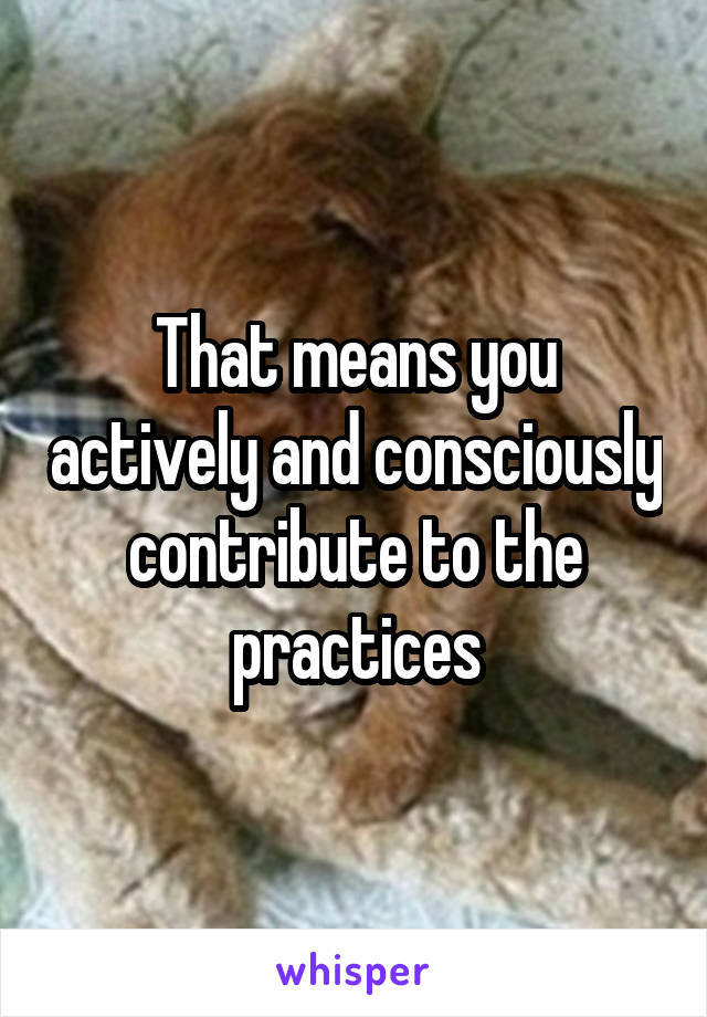 That means you actively and consciously contribute to the practices