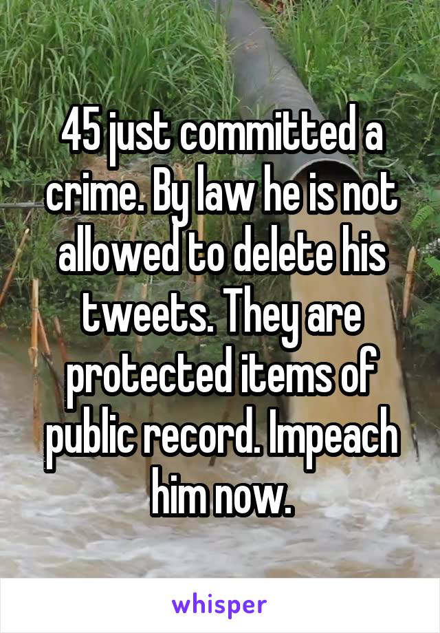 45 just committed a crime. By law he is not allowed to delete his tweets. They are protected items of public record. Impeach him now.