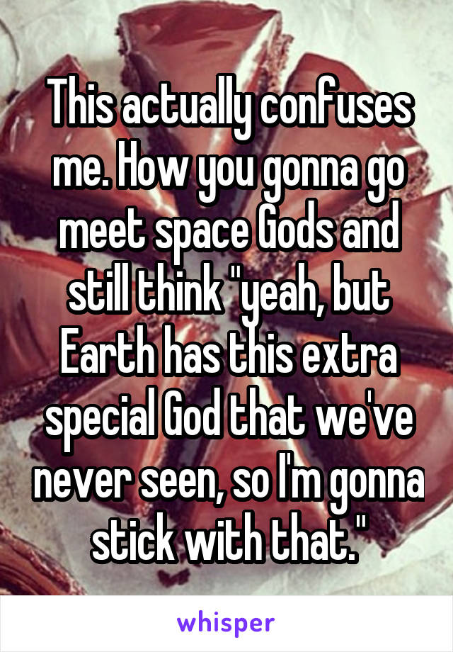 This actually confuses me. How you gonna go meet space Gods and still think "yeah, but Earth has this extra special God that we've never seen, so I'm gonna stick with that."