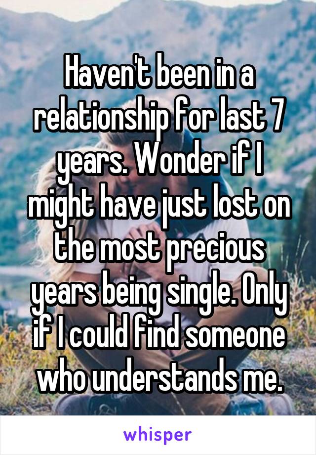 Haven't been in a relationship for last 7 years. Wonder if I might have just lost on the most precious years being single. Only if I could find someone who understands me.