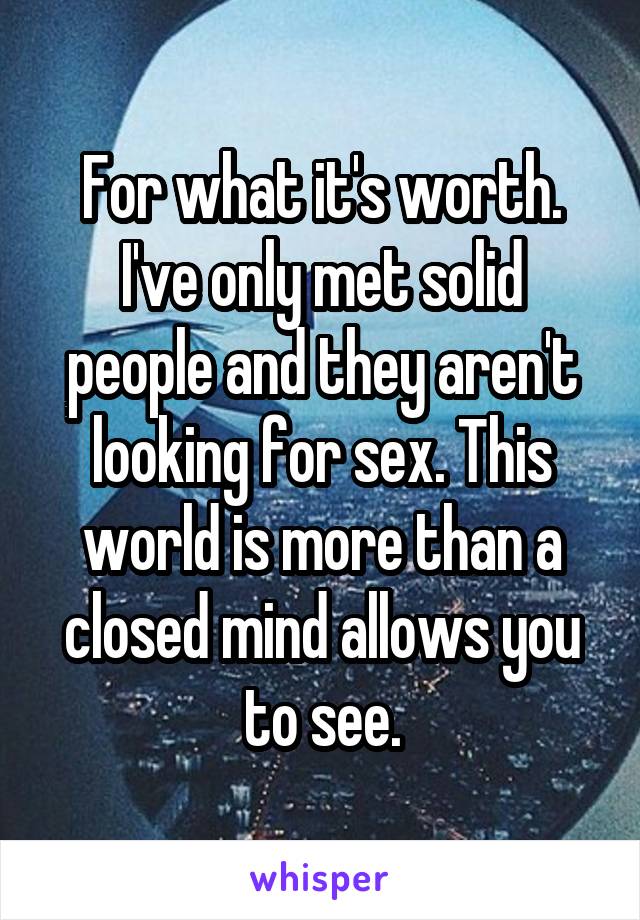 For what it's worth. I've only met solid people and they aren't looking for sex. This world is more than a closed mind allows you to see.