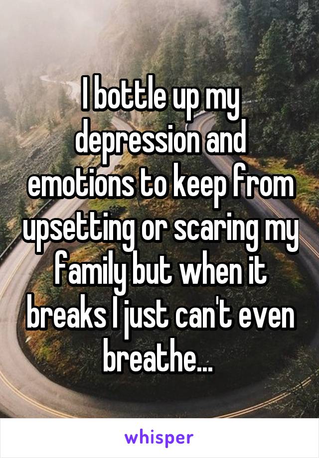 I bottle up my depression and emotions to keep from upsetting or scaring my family but when it breaks I just can't even breathe... 