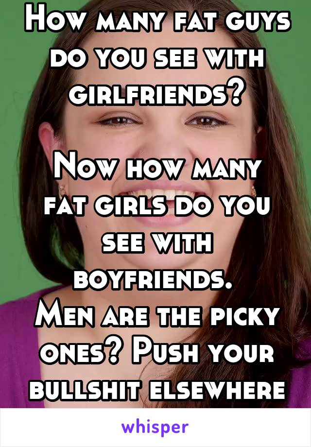 How many fat guys do you see with girlfriends?

Now how many fat girls do you see with boyfriends. 
Men are the picky ones? Push your bullshit elsewhere lady. 