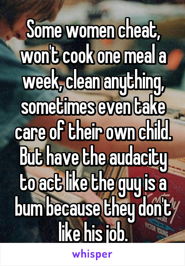 Some women cheat, won't cook one meal a week, clean anything, sometimes even take care of their own child. But have the audacity to act like the guy is a bum because they don't like his job.