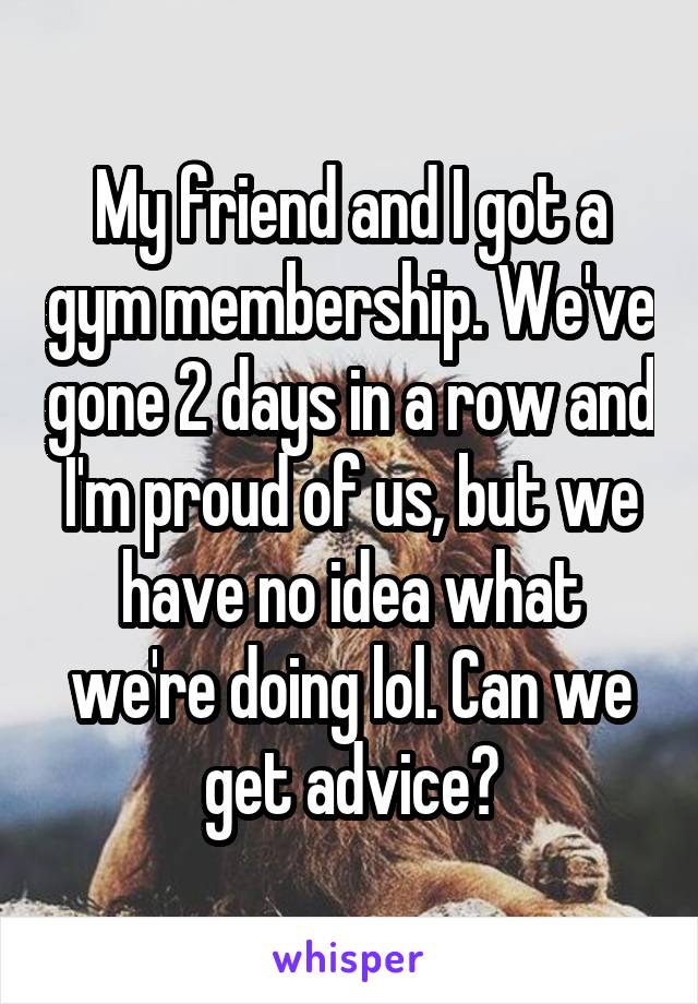 My friend and I got a gym membership. We've gone 2 days in a row and I'm proud of us, but we have no idea what we're doing lol. Can we get advice?