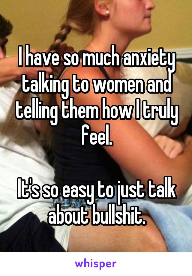 I have so much anxiety talking to women and telling them how I truly feel.

It's so easy to just talk about bullshit.