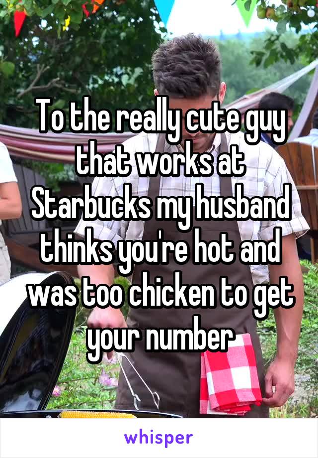 To the really cute guy that works at Starbucks my husband thinks you're hot and was too chicken to get your number