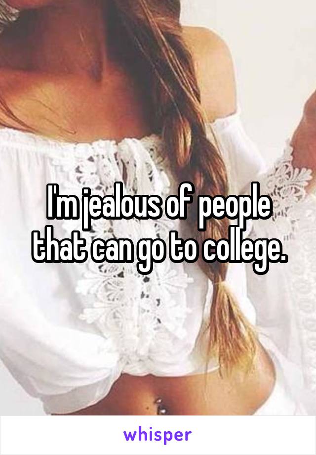 I'm jealous of people that can go to college.