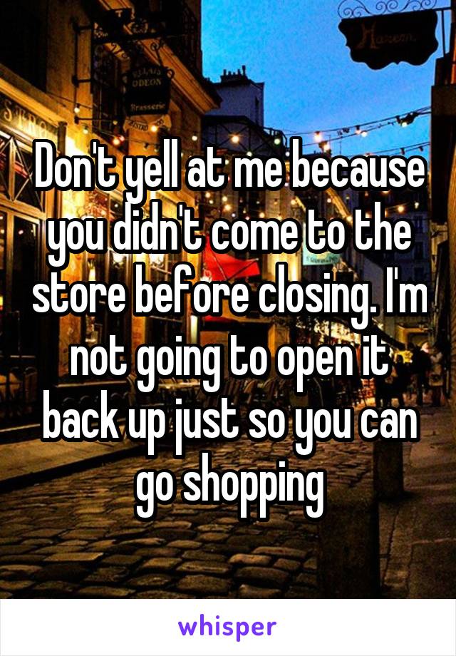 Don't yell at me because you didn't come to the store before closing. I'm not going to open it back up just so you can go shopping