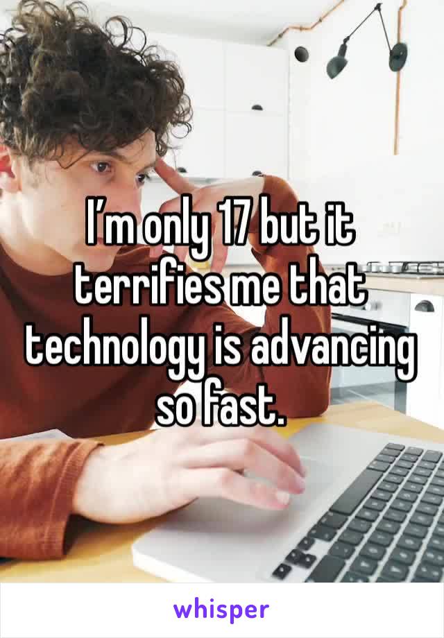 I’m only 17 but it terrifies me that technology is advancing so fast. 