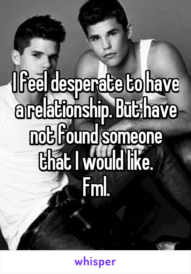 I feel desperate to have a relationship. But have not found someone that I would like.
Fml.