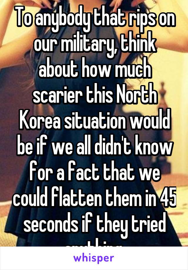 To anybody that rips on our military, think about how much scarier this North Korea situation would be if we all didn't know for a fact that we could flatten them in 45 seconds if they tried anything 